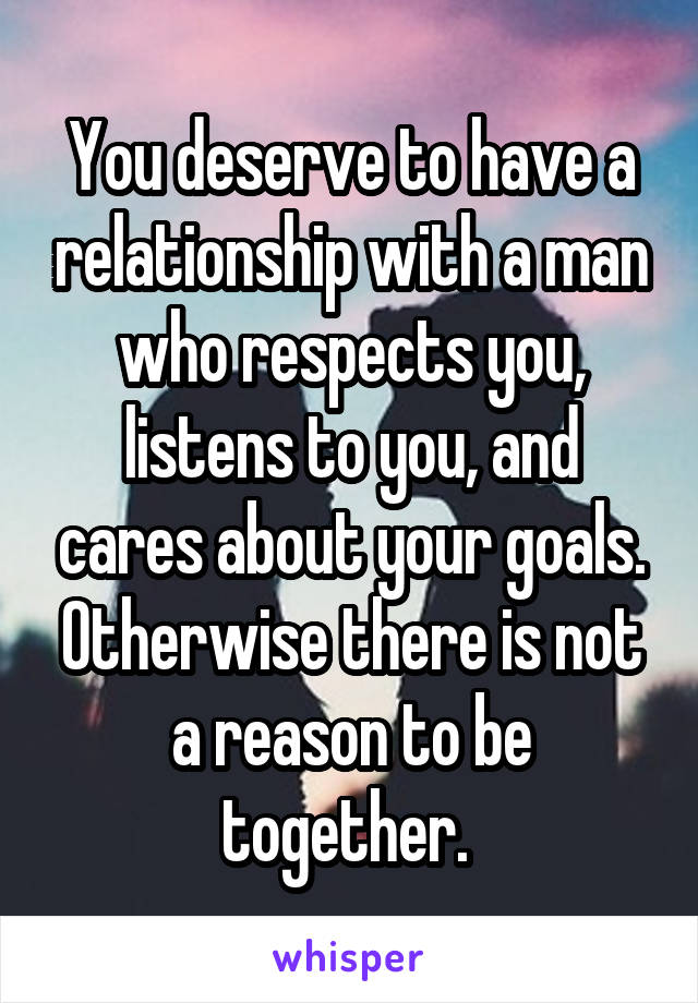 You deserve to have a relationship with a man who respects you, listens to you, and cares about your goals. Otherwise there is not a reason to be together. 