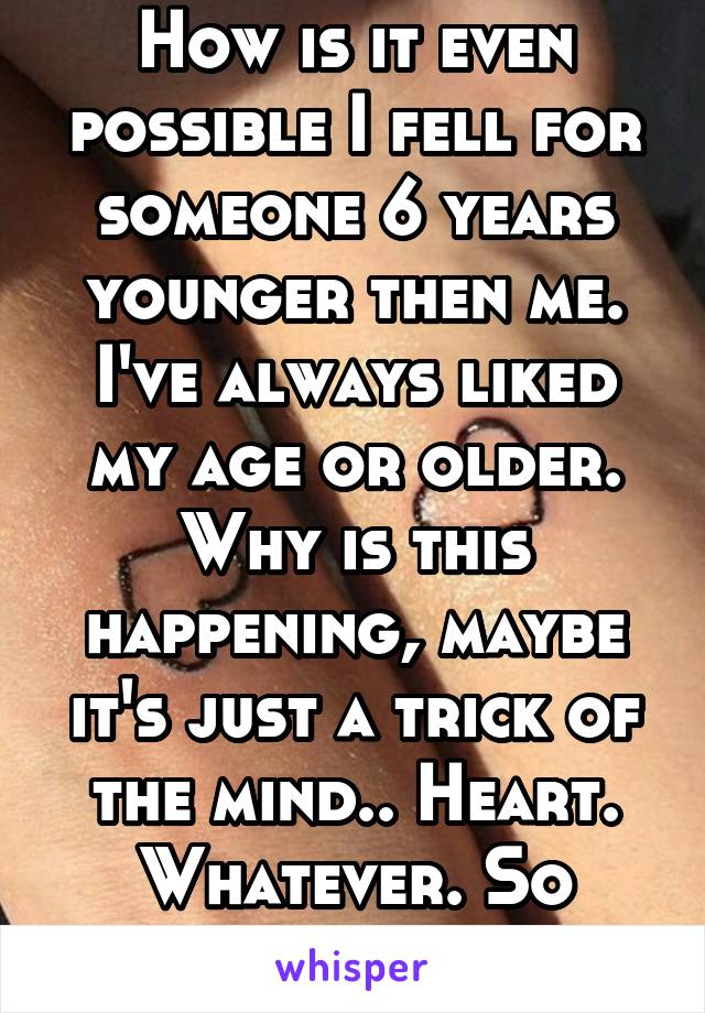 How is it even possible I fell for someone 6 years younger then me. I've always liked my age or older. Why is this happening, maybe it's just a trick of the mind.. Heart. Whatever. So confused