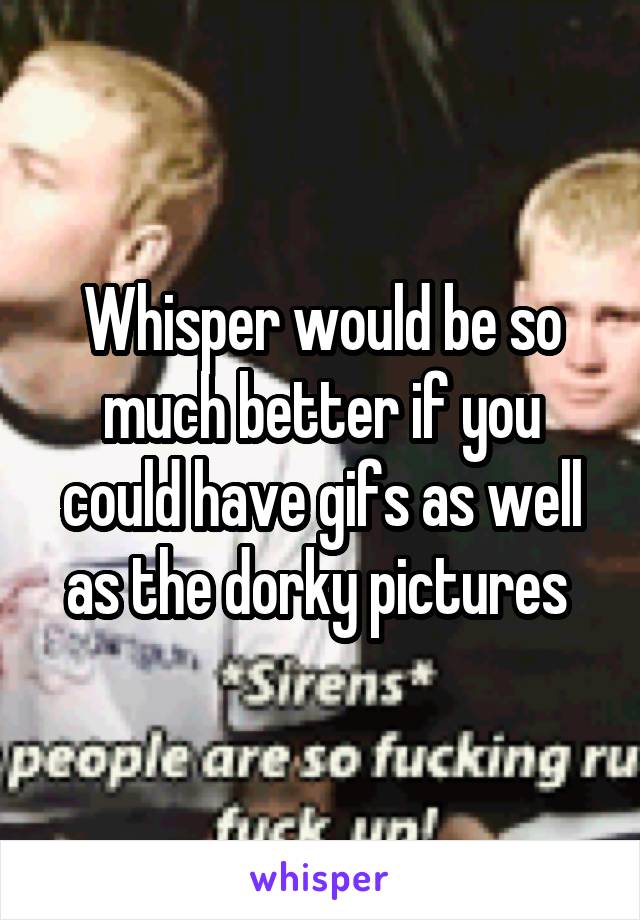 Whisper would be so much better if you could have gifs as well as the dorky pictures 