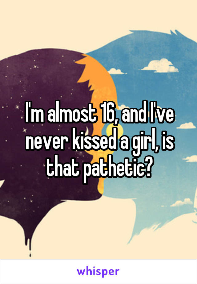 I'm almost 16, and I've never kissed a girl, is that pathetic?