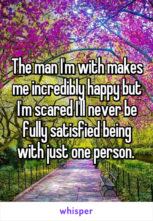 The man I'm with makes me incredibly happy but I'm scared I'll never be fully satisfied being with just one person. 