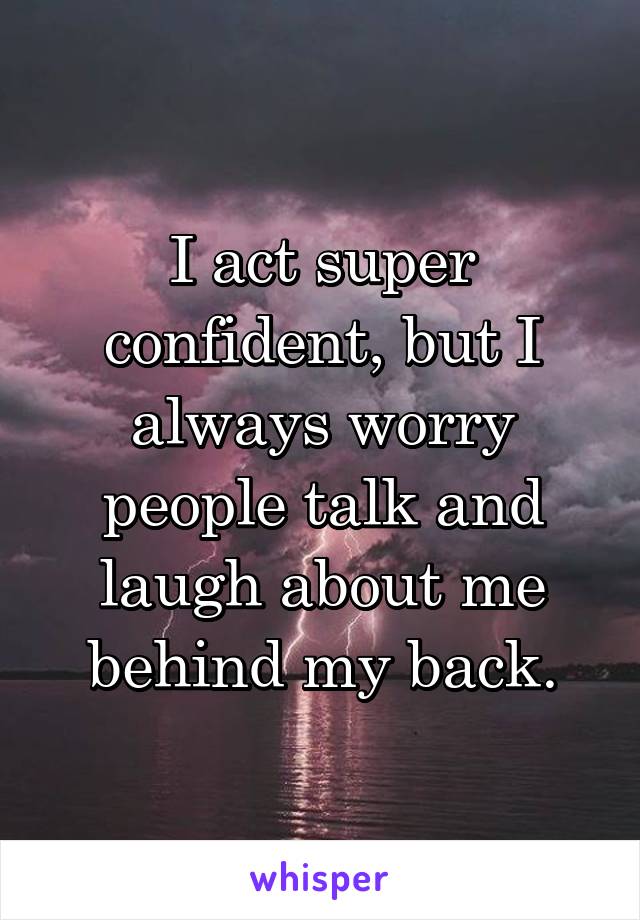 I act super confident, but I always worry people talk and laugh about me behind my back.