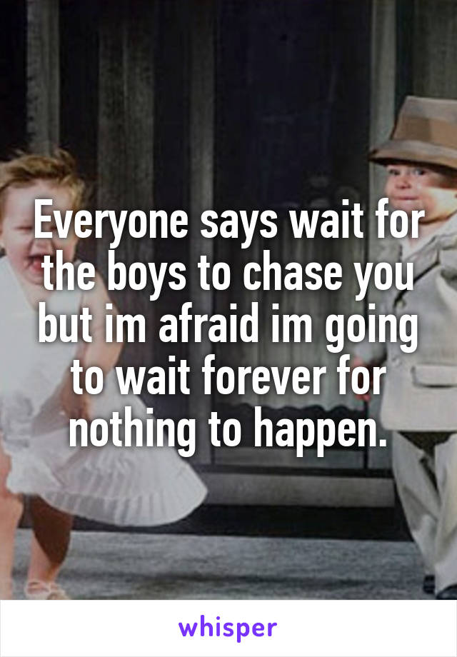 Everyone says wait for the boys to chase you but im afraid im going to wait forever for nothing to happen.