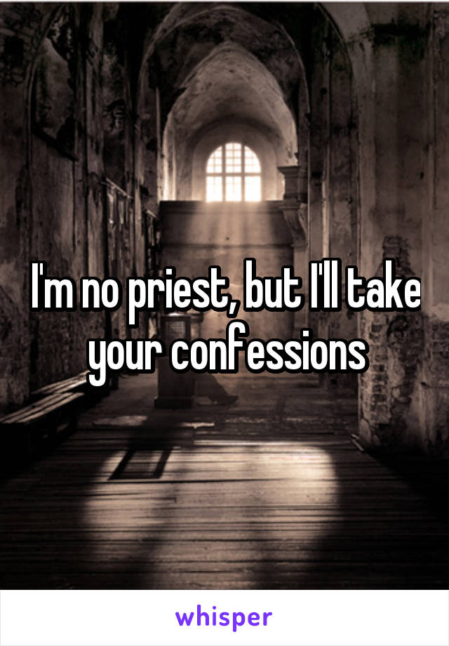 I'm no priest, but I'll take your confessions