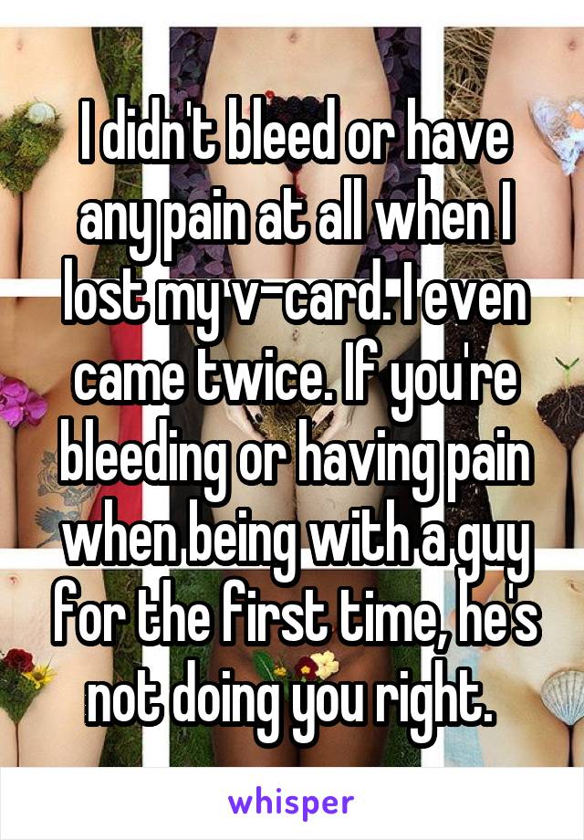 I didn't bleed or have any pain at all when I lost my v-card. I even came twice. If you're bleeding or having pain when being with a guy for the first time, he's not doing you right. 