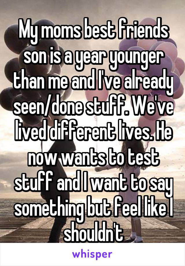 My moms best friends son is a year younger than me and I've already seen/done stuff. We've lived different lives. He now wants to test stuff and I want to say something but feel like I shouldn't