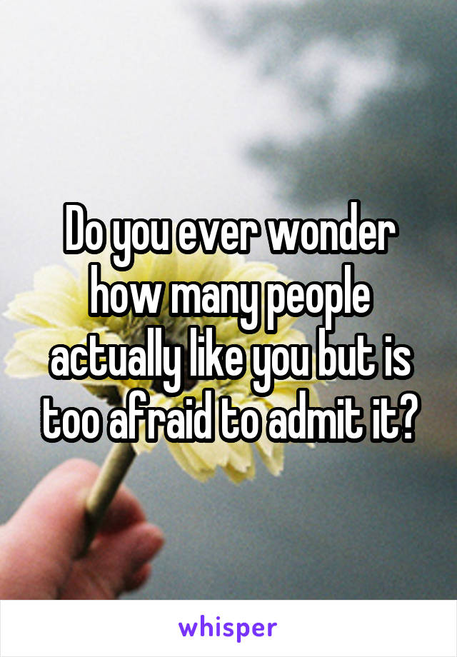 Do you ever wonder how many people actually like you but is too afraid to admit it?