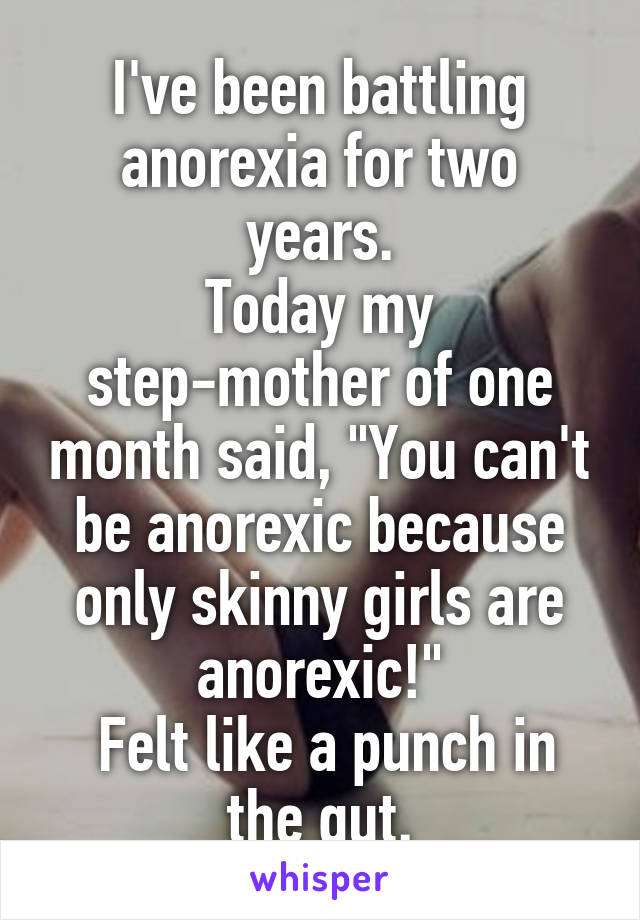 I've been battling anorexia for two years.
Today my step-mother of one month said, "You can't be anorexic because only skinny girls are anorexic!"
 Felt like a punch in the gut.