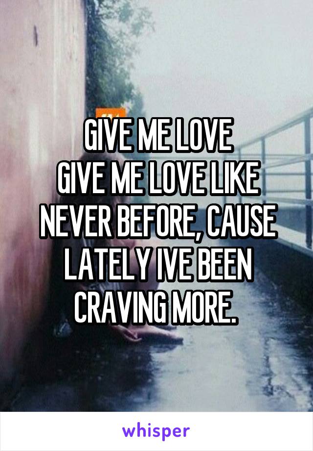 GIVE ME LOVE
GIVE ME LOVE LIKE NEVER BEFORE, CAUSE LATELY IVE BEEN CRAVING MORE. 