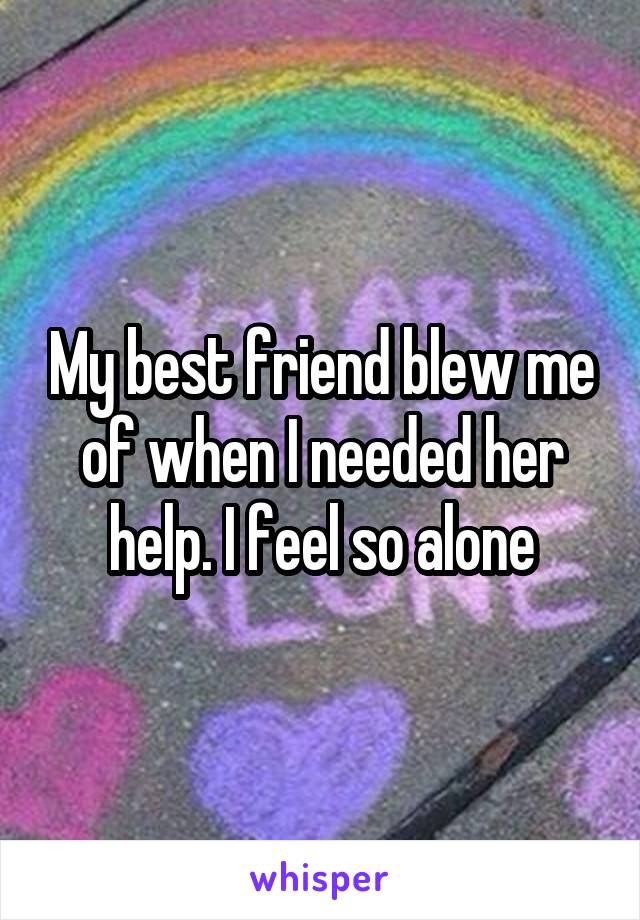 My best friend blew me of when I needed her help. I feel so alone