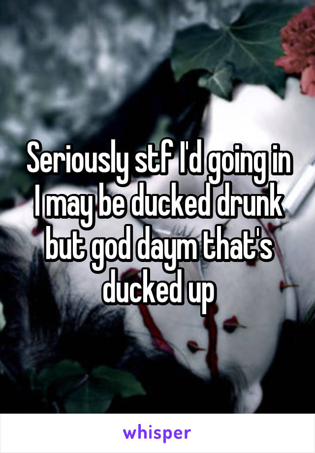 Seriously stf I'd going in I may be ducked drunk but god daym that's ducked up