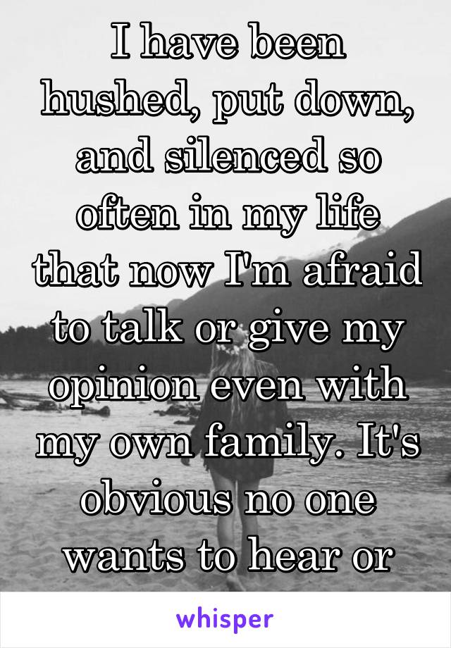 I have been hushed, put down, and silenced so often in my life that now I'm afraid to talk or give my opinion even with my own family. It's obvious no one wants to hear or know me anyway.