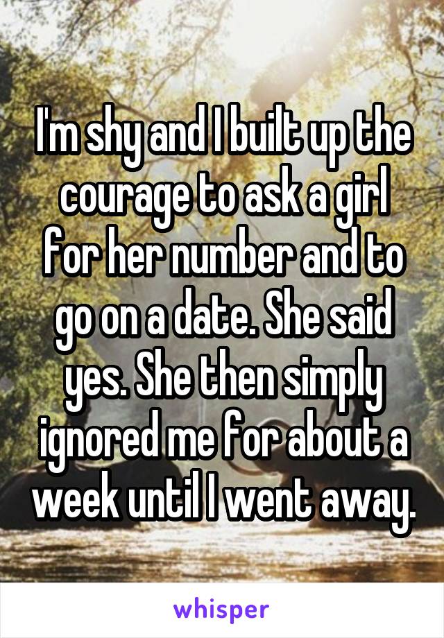 I'm shy and I built up the courage to ask a girl for her number and to go on a date. She said yes. She then simply ignored me for about a week until I went away.