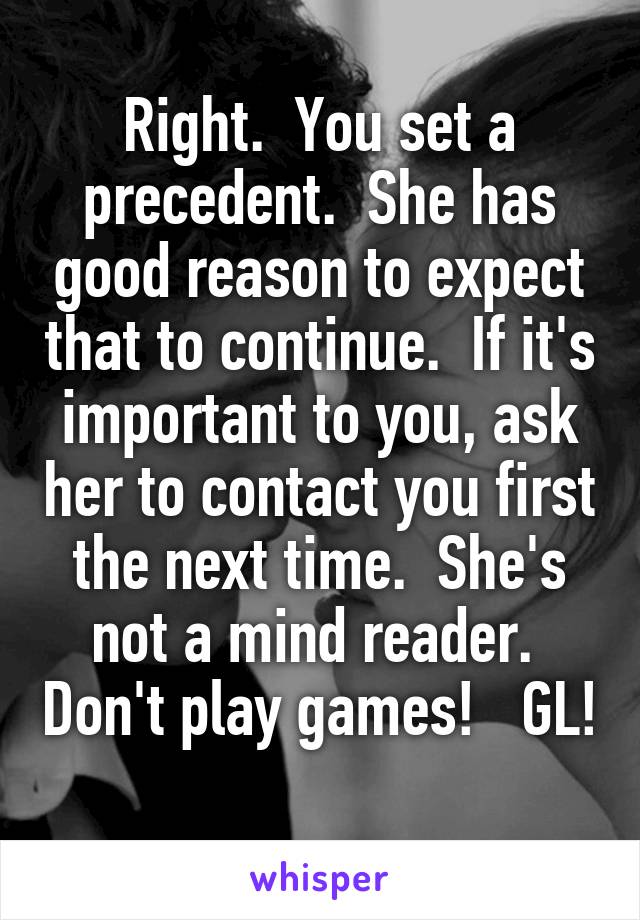 Right.  You set a precedent.  She has good reason to expect that to continue.  If it's important to you, ask her to contact you first the next time.  She's not a mind reader.  Don't play games!   GL! 