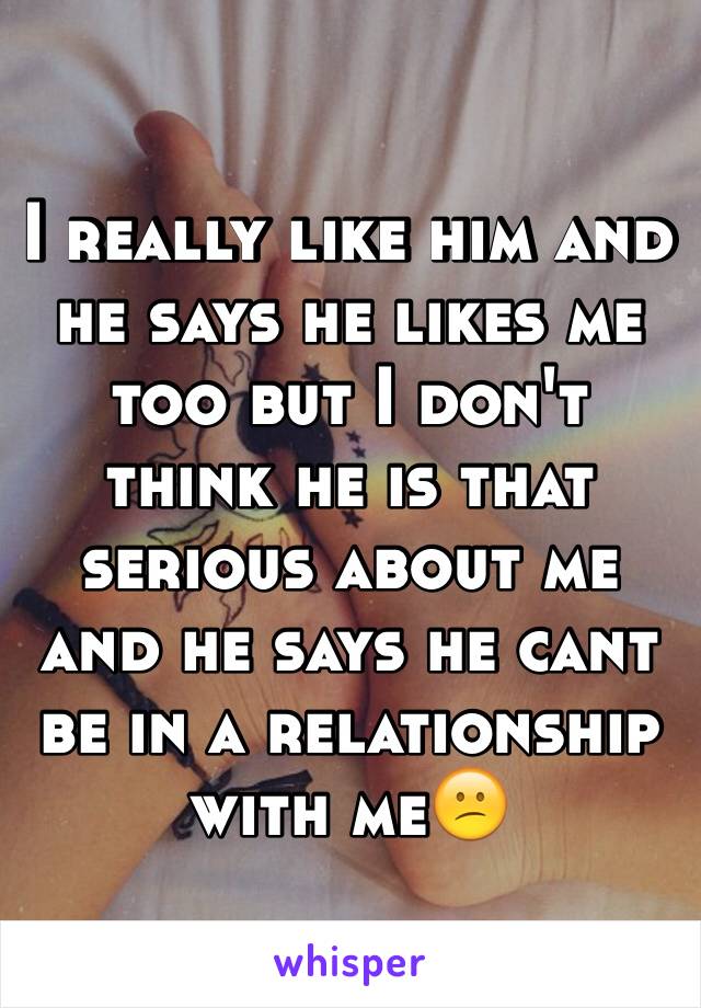 I really like him and he says he likes me too but I don't think he is that serious about me and he says he cant be in a relationship with me😕