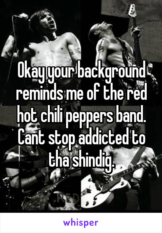 Okay your background reminds me of the red hot chili peppers band. Cant stop addicted to tha shindig.