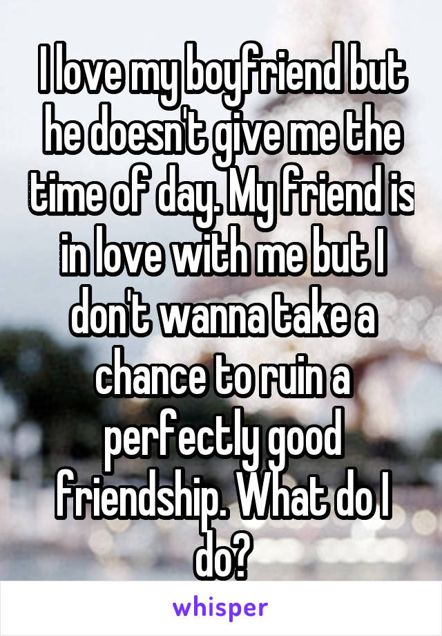 I love my boyfriend but he doesn't give me the time of day. My friend is in love with me but I don't wanna take a chance to ruin a perfectly good friendship. What do I do?