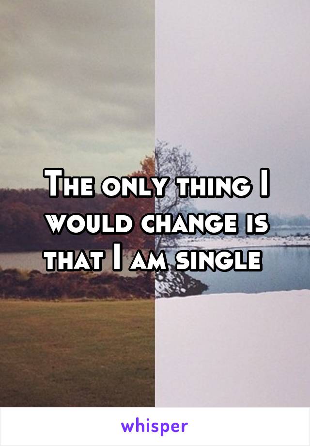 The only thing I would change is that I am single 