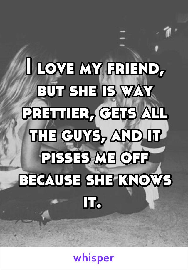 I love my friend, but she is way prettier, gets all the guys, and it pisses me off because she knows it. 