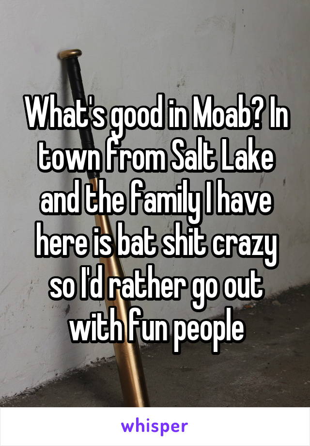 What's good in Moab? In town from Salt Lake and the family I have here is bat shit crazy so I'd rather go out with fun people