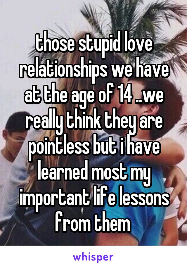 those stupid love relationships we have at the age of 14 ..we really think they are pointless but i have learned most my important life lessons from them 