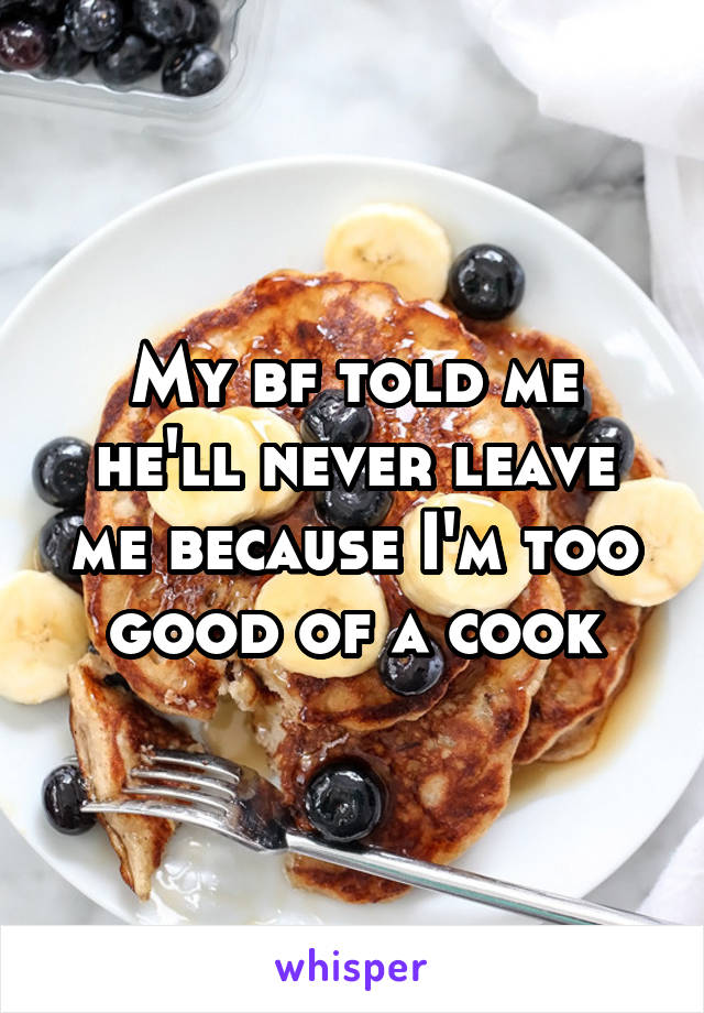 My bf told me he'll never leave me because I'm too good of a cook