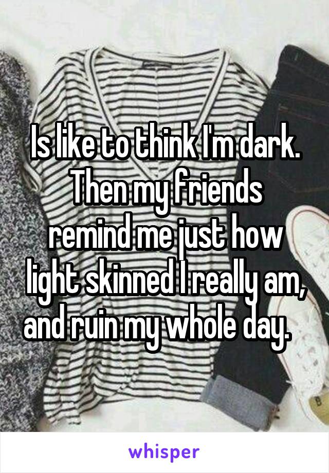 Is like to think I'm dark.
Then my friends remind me just how light skinned I really am, and ruin my whole day.   