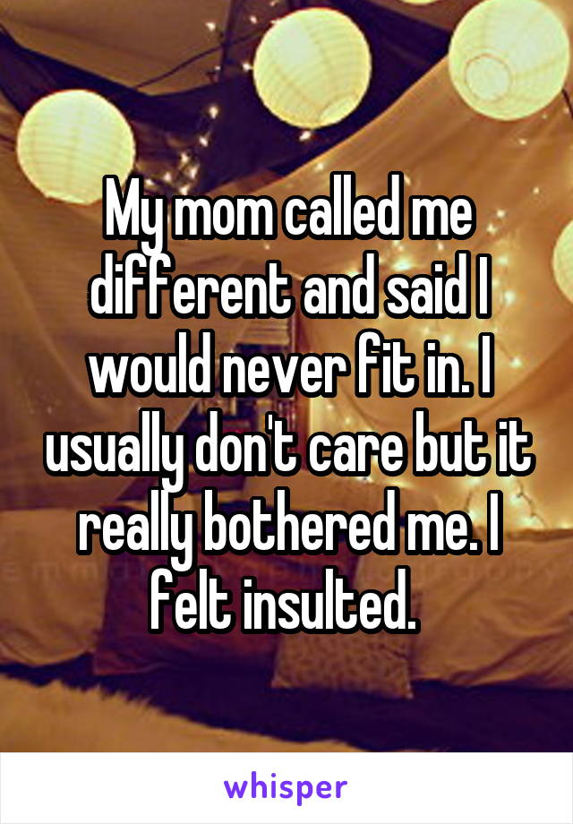 My mom called me different and said I would never fit in. I usually don't care but it really bothered me. I felt insulted. 