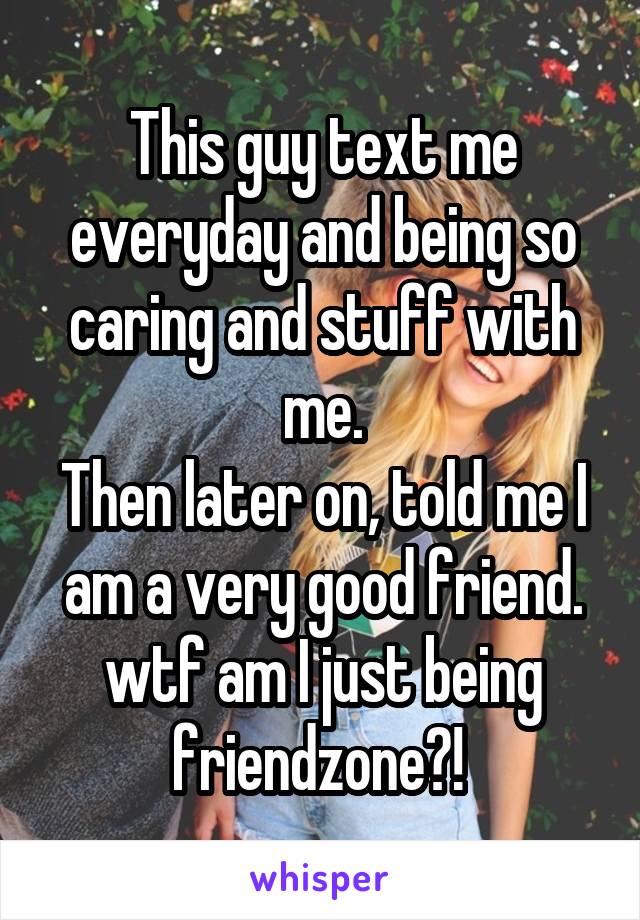 This guy text me everyday and being so caring and stuff with me.
Then later on, told me I am a very good friend.
wtf am I just being friendzone?! 