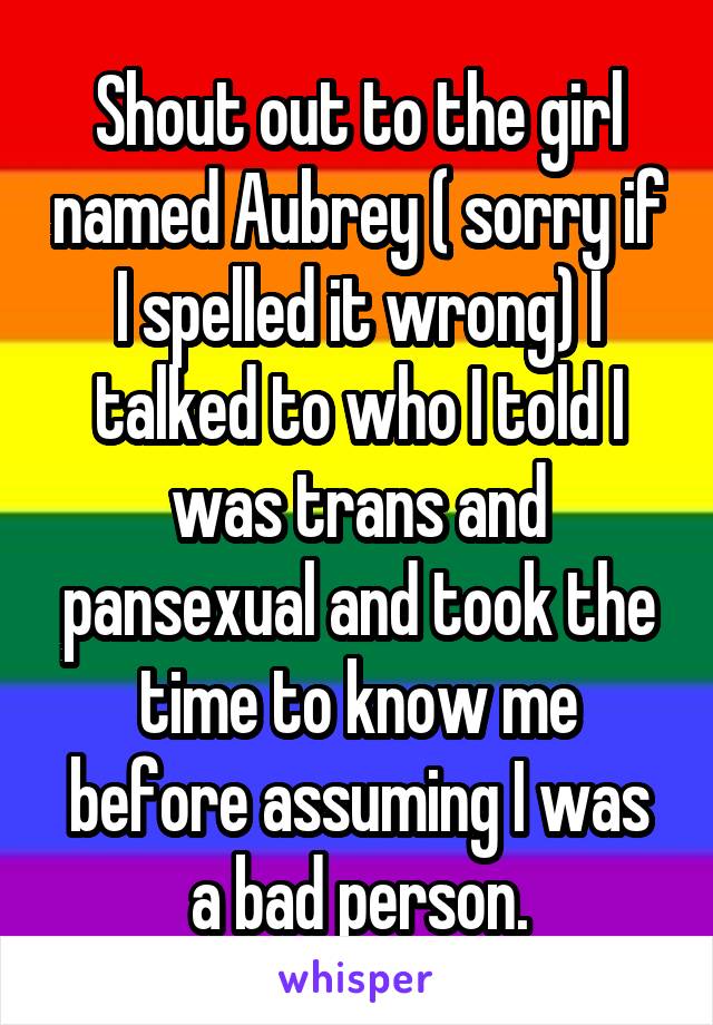 Shout out to the girl named Aubrey ( sorry if I spelled it wrong) I talked to who I told I was trans and pansexual and took the time to know me before assuming I was a bad person.