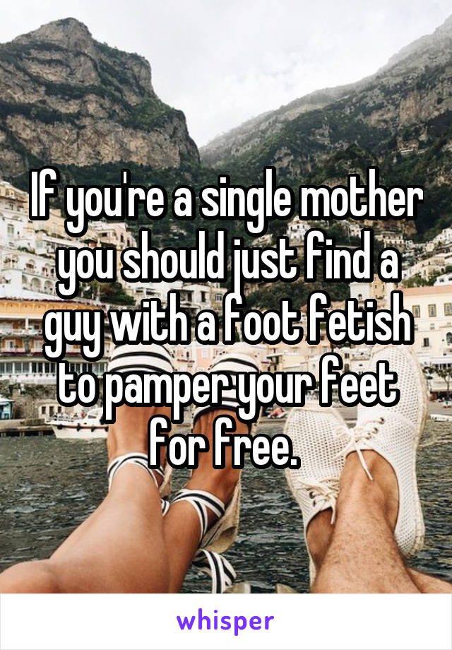 If you're a single mother you should just find a guy with a foot fetish to pamper your feet for free. 