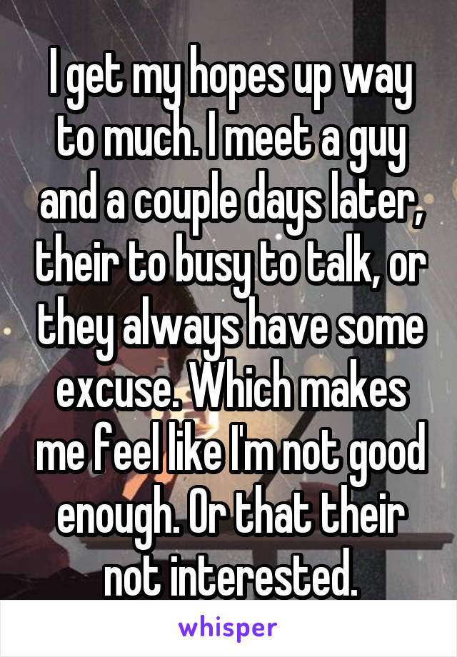 I get my hopes up way to much. I meet a guy and a couple days later, their to busy to talk, or they always have some excuse. Which makes me feel like I'm not good enough. Or that their not interested.