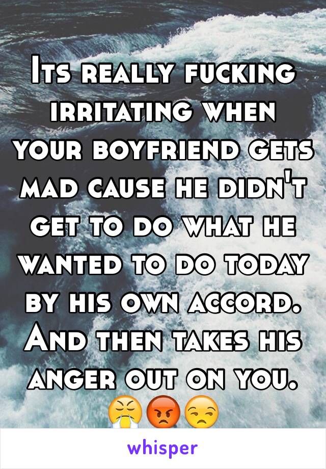 Its really fucking irritating when your boyfriend gets mad cause he didn't get to do what he wanted to do today by his own accord. And then takes his anger out on you. 😤😡😒