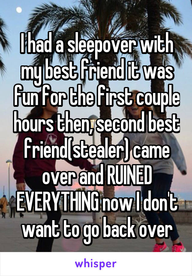 I had a sleepover with my best friend it was fun for the first couple hours then, second best friend(stealer) came over and RUINED EVERYTHING now I don't want to go back over