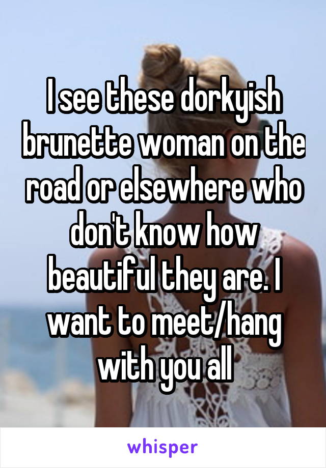 I see these dorkyish brunette woman on the road or elsewhere who don't know how beautiful they are. I want to meet/hang with you all