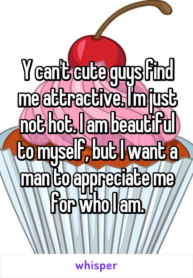 Y can't cute guys find me attractive. I'm just not hot. I am beautiful to myself, but I want a man to appreciate me for who I am.