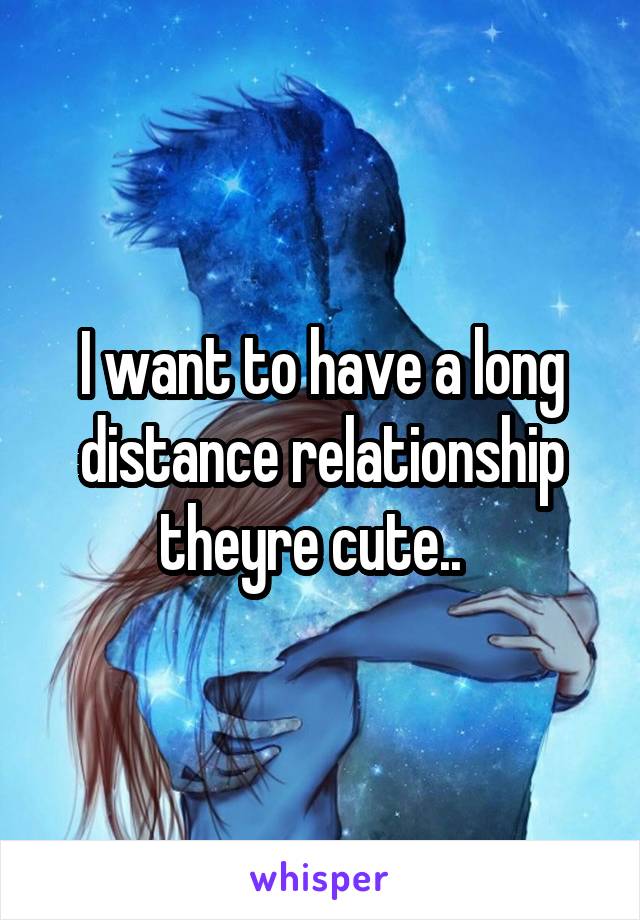 I want to have a long distance relationship theyre cute..  