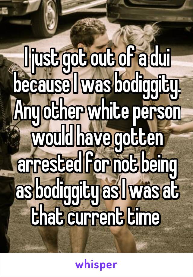 I just got out of a dui because I was bodiggity. Any other white person would have gotten arrested for not being as bodiggity as I was at that current time 