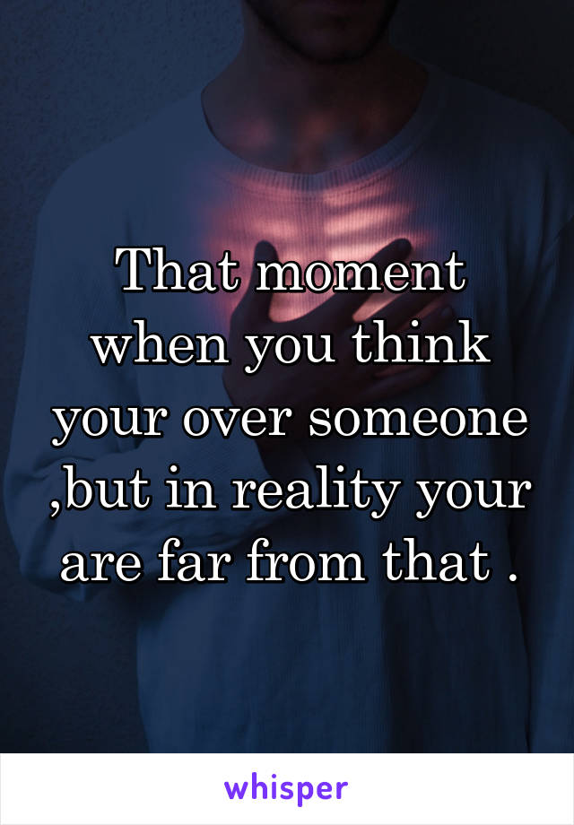 That moment when you think your over someone ,but in reality your are far from that .