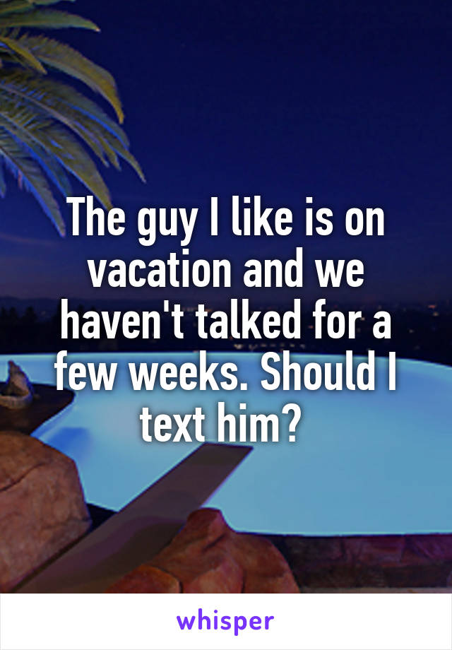 The guy I like is on vacation and we haven't talked for a few weeks. Should I text him? 