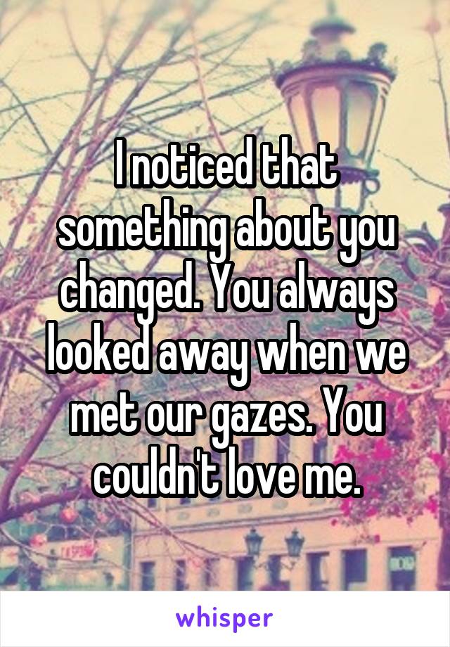 I noticed that something about you changed. You always looked away when we met our gazes. You couldn't love me.