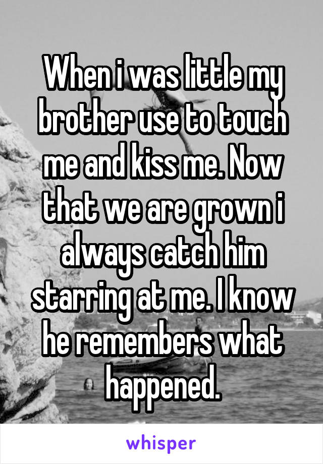 When i was little my brother use to touch me and kiss me. Now that we are grown i always catch him starring at me. I know he remembers what happened.