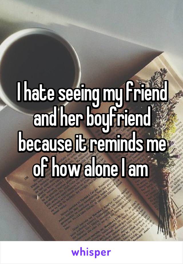 I hate seeing my friend and her boyfriend because it reminds me of how alone I am 