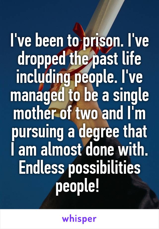 I've been to prison. I've dropped the past life including people. I've managed to be a single mother of two and I'm pursuing a degree that I am almost done with. Endless possibilities people! 