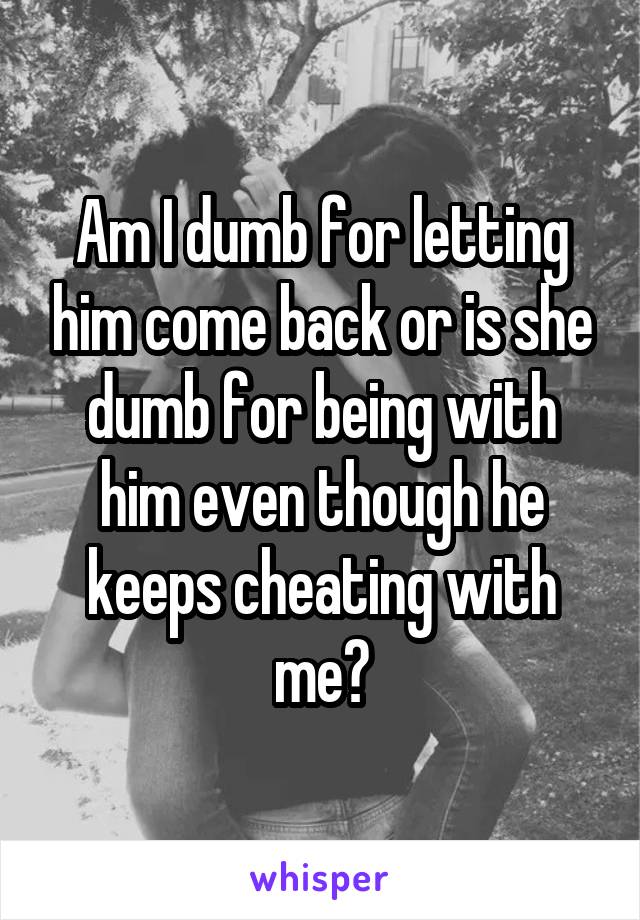 Am I dumb for letting him come back or is she dumb for being with him even though he keeps cheating with me?