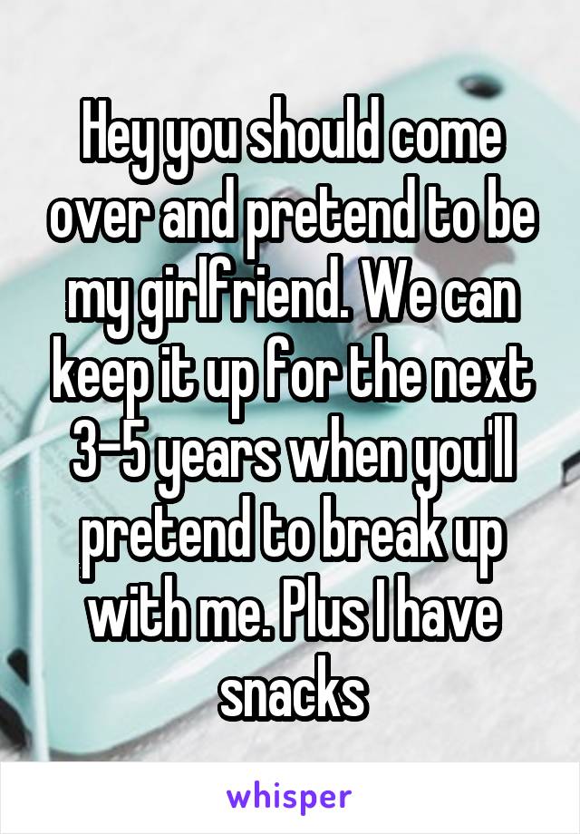 Hey you should come over and pretend to be my girlfriend. We can keep it up for the next 3-5 years when you'll pretend to break up with me. Plus I have snacks