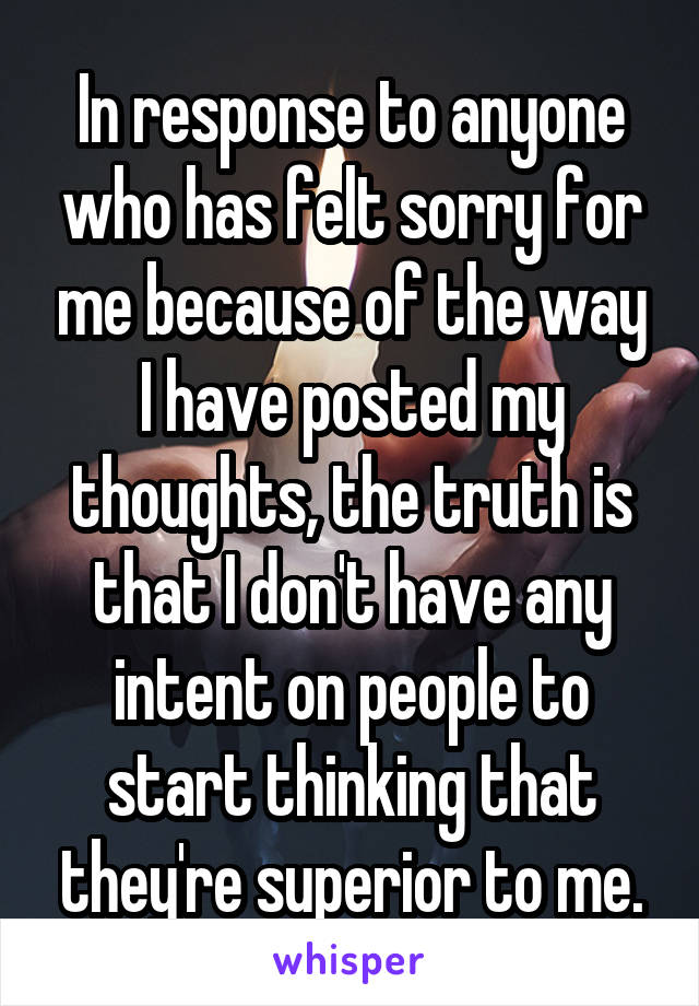 In response to anyone who has felt sorry for me because of the way I have posted my thoughts, the truth is that I don't have any intent on people to start thinking that they're superior to me.