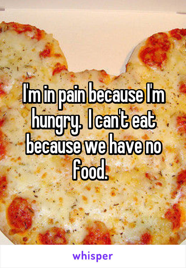 I'm in pain because I'm hungry.  I can't eat because we have no food.  