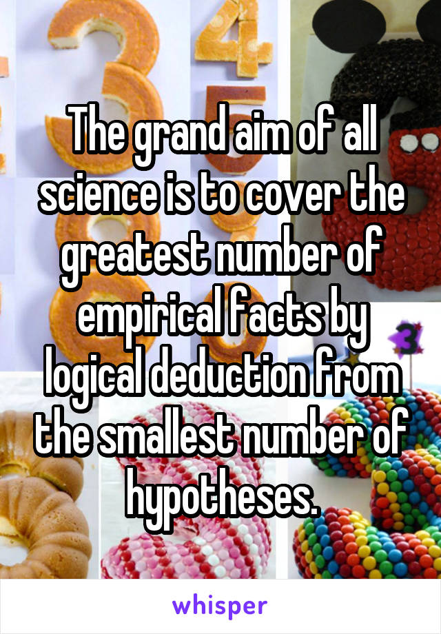 The grand aim of all science is to cover the greatest number of empirical facts by logical deduction from the smallest number of hypotheses.