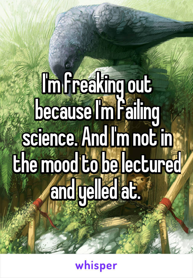 I'm freaking out because I'm failing science. And I'm not in the mood to be lectured and yelled at. 